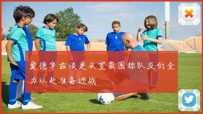爱德华兹谈更衣室氛围称队友们全力以赴准备迎战