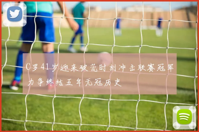 C罗41岁迎来破荒时刻冲击联赛冠军力争终结五年无冠历史