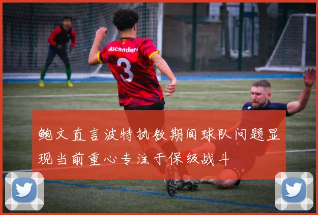 鲍文直言波特执教期间球队问题显现当前重心专注于保级战斗