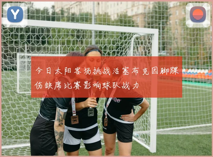 今日太阳客场挑战活塞布克因脚踝伤缺席比赛影响球队战力