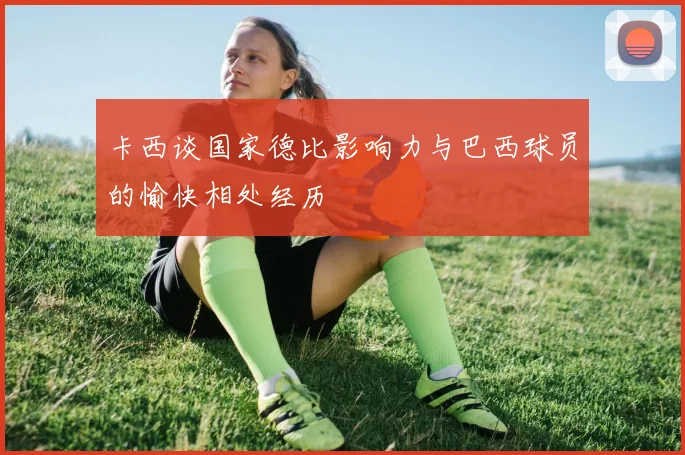 卡西谈国家德比影响力与巴西球员的愉快相处经历