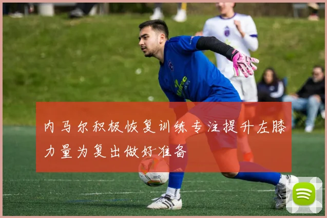 内马尔积极恢复训练专注提升左膝力量为复出做好准备